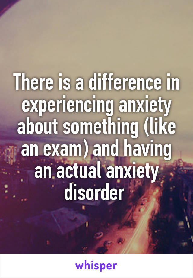 There is a difference in experiencing anxiety about something (like an exam) and having an actual anxiety disorder 