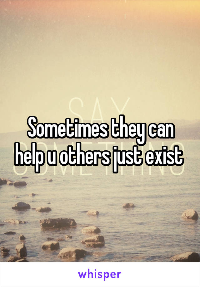 Sometimes they can help u others just exist 