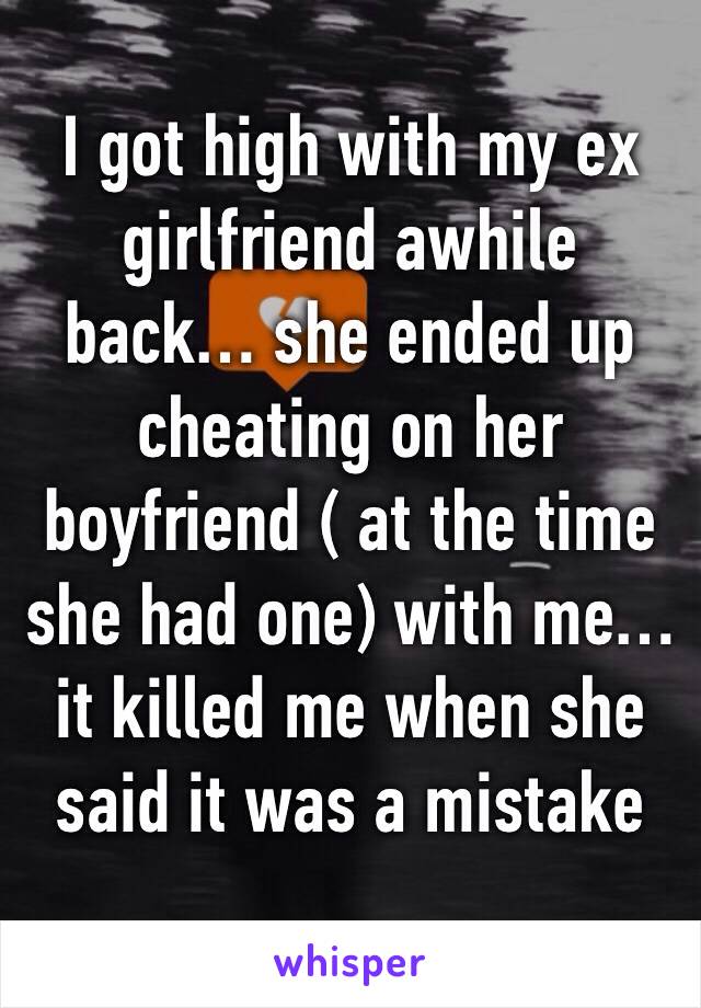 I got high with my ex girlfriend awhile back… she ended up cheating on her boyfriend ( at the time she had one) with me… it killed me when she said it was a mistake 