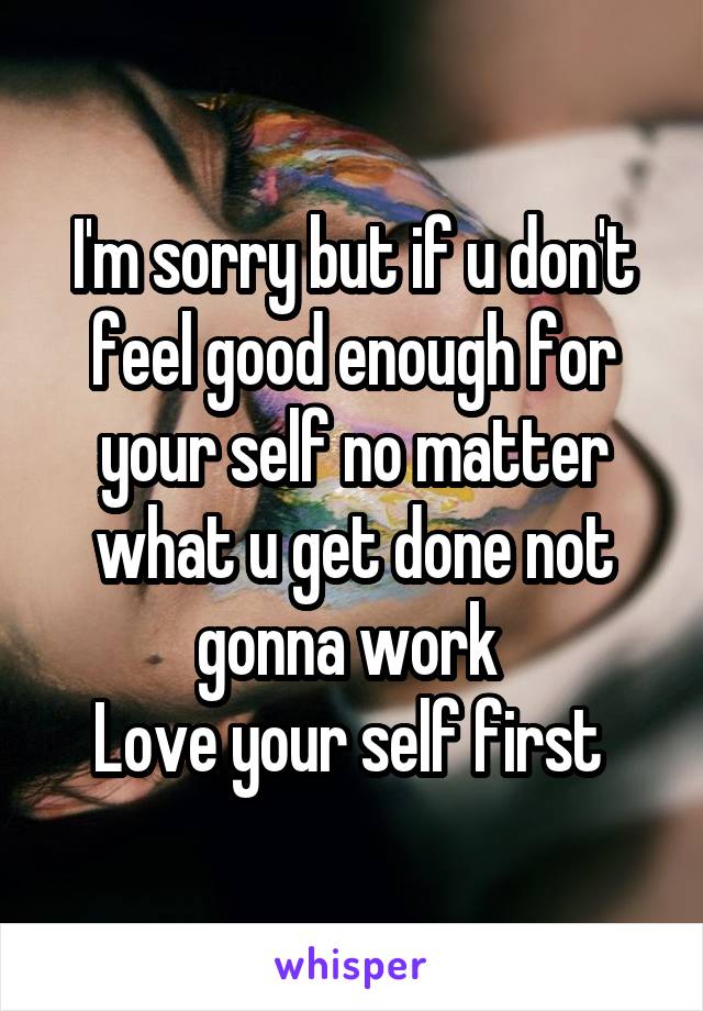 I'm sorry but if u don't feel good enough for your self no matter what u get done not gonna work 
Love your self first 