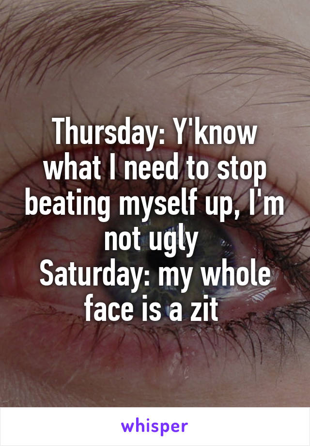 Thursday: Y'know what I need to stop beating myself up, I'm not ugly 
Saturday: my whole face is a zit 