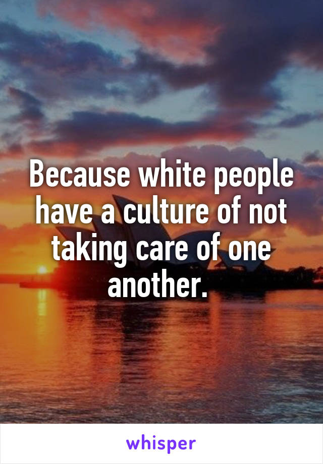 Because white people have a culture of not taking care of one another. 