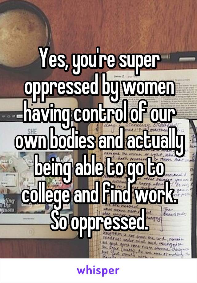 Yes, you're super oppressed by women having control of our own bodies and actually being able to go to college and find work. So oppressed.