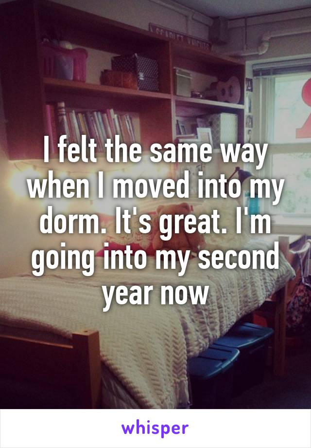 I felt the same way when I moved into my dorm. It's great. I'm going into my second year now