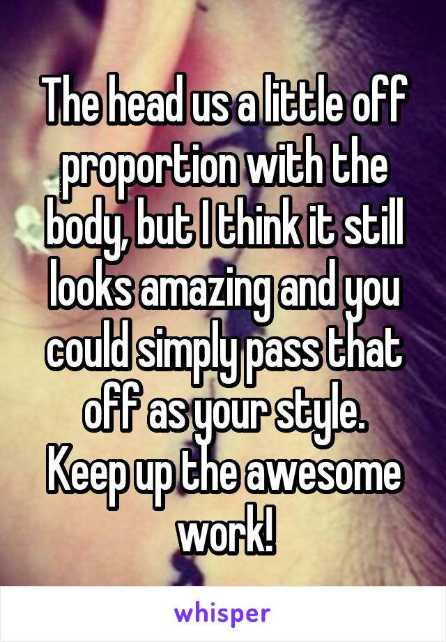 The head us a little off proportion with the body, but I think it still looks amazing and you could simply pass that off as your style.
Keep up the awesome work!