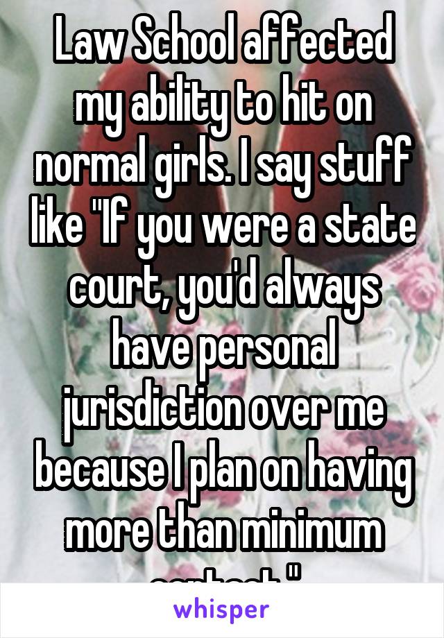 Law School affected my ability to hit on normal girls. I say stuff like "If you were a state court, you'd always have personal jurisdiction over me because I plan on having more than minimum contact."