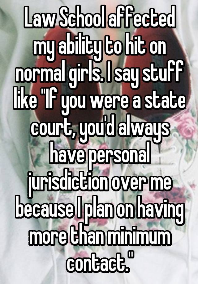 Law School affected my ability to hit on normal girls. I say stuff like "If you were a state court, you'd always have personal jurisdiction over me because I plan on having more than minimum contact."