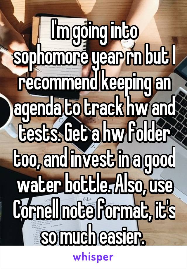 I'm going into sophomore year rn but I recommend keeping an agenda to track hw and tests. Get a hw folder too, and invest in a good water bottle. Also, use Cornell note format, it's so much easier. 