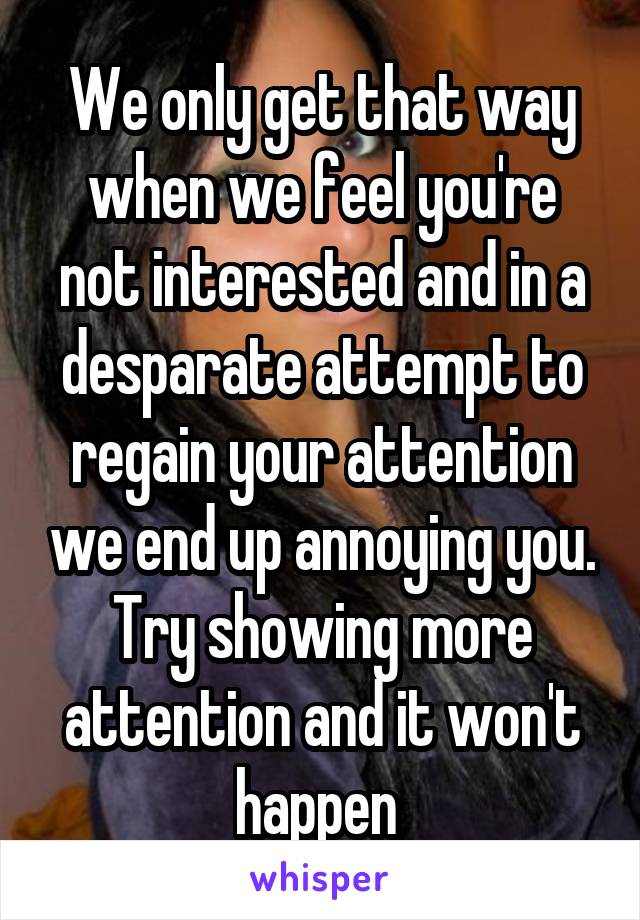 We only get that way when we feel you're not interested and in a desparate attempt to regain your attention we end up annoying you.
Try showing more attention and it won't happen 