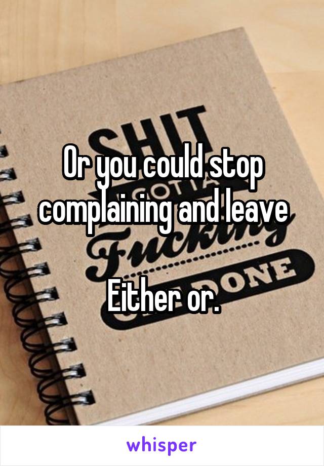 Or you could stop complaining and leave

Either or.