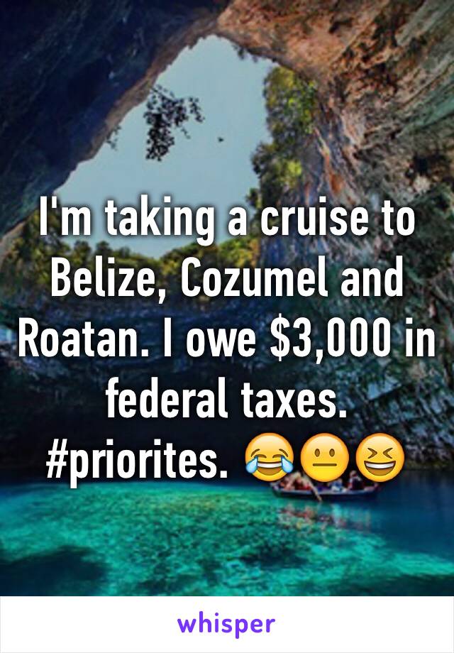 I'm taking a cruise to Belize, Cozumel and Roatan. I owe $3,000 in federal taxes. #priorites. 😂😐😆