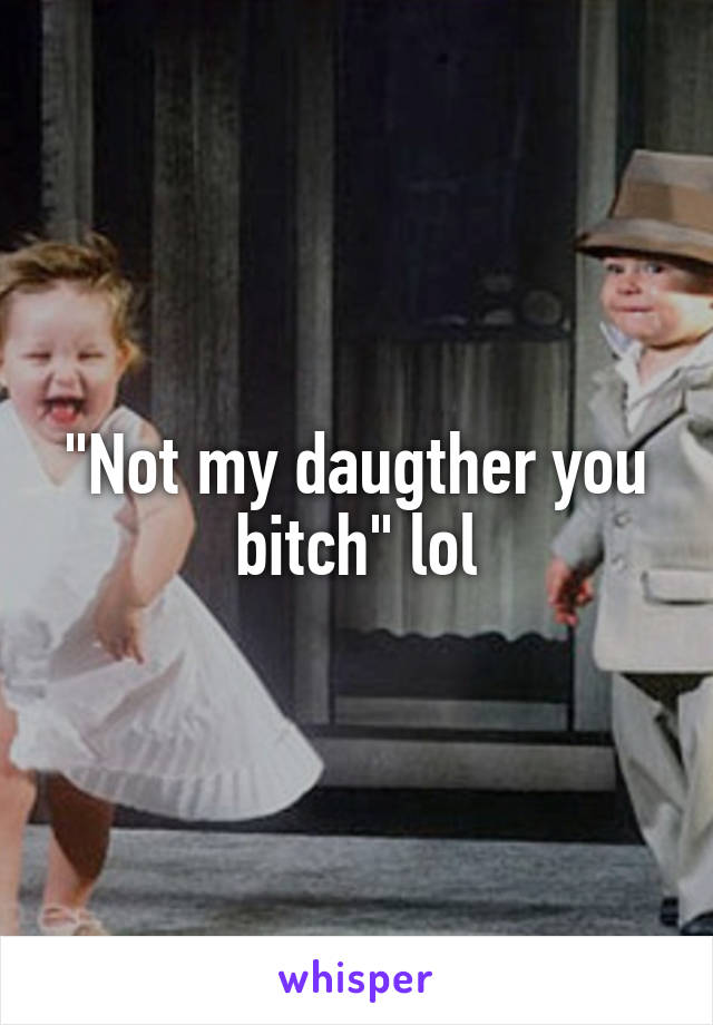 "Not my daugther you bitch" lol