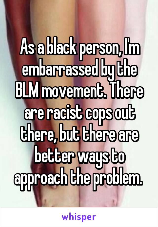As a black person, I'm embarrassed by the BLM movement. There are racist cops out there, but there are better ways to approach the problem. 