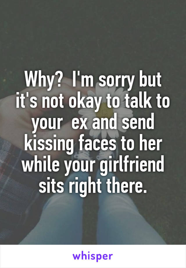 Why?  I'm sorry but it's not okay to talk to your  ex and send kissing faces to her while your girlfriend sits right there.