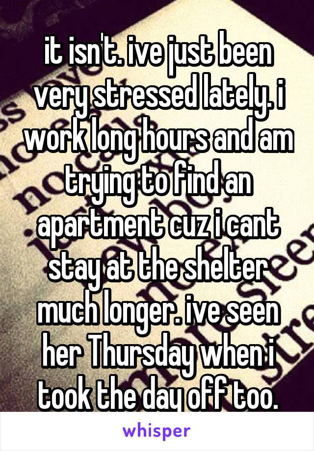 it isn't. ive just been very stressed lately. i work long hours and am trying to find an apartment cuz i cant stay at the shelter much longer. ive seen her Thursday when i took the day off too.