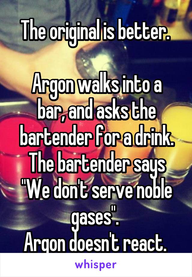 The original is better. 

Argon walks into a bar, and asks the bartender for a drink. The bartender says "We don't serve noble gases". 
Argon doesn't react. 