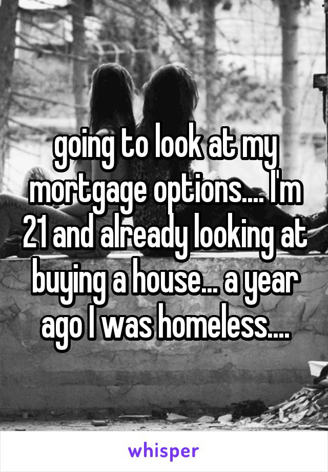 going to look at my mortgage options.... I'm 21 and already looking at buying a house... a year ago I was homeless....
