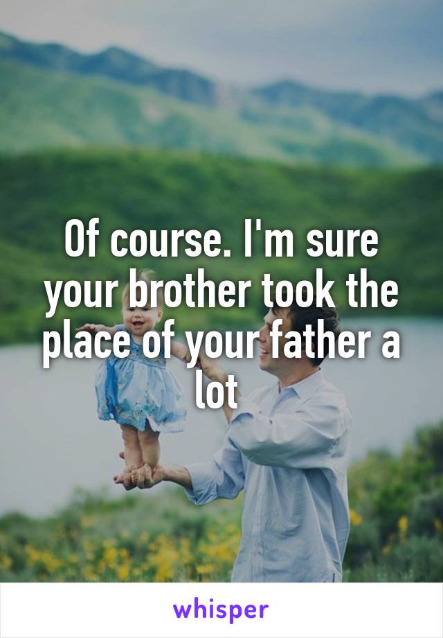 Of course. I'm sure your brother took the place of your father a lot 