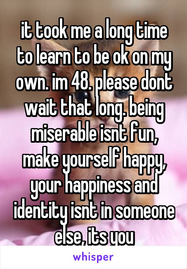 it took me a long time to learn to be ok on my own. im 48. please dont wait that long. being miserable isnt fun, make yourself happy, your happiness and identity isnt in someone else, its you