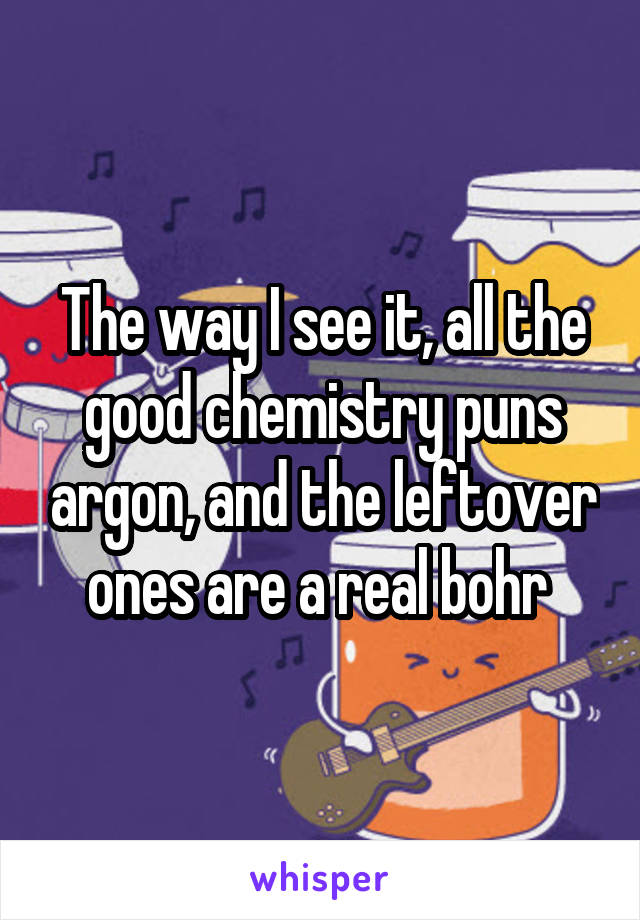 The way I see it, all the good chemistry puns argon, and the leftover ones are a real bohr 