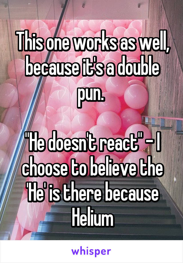 This one works as well, because it's a double pun. 

"He doesn't react" - I choose to believe the 'He' is there because Helium