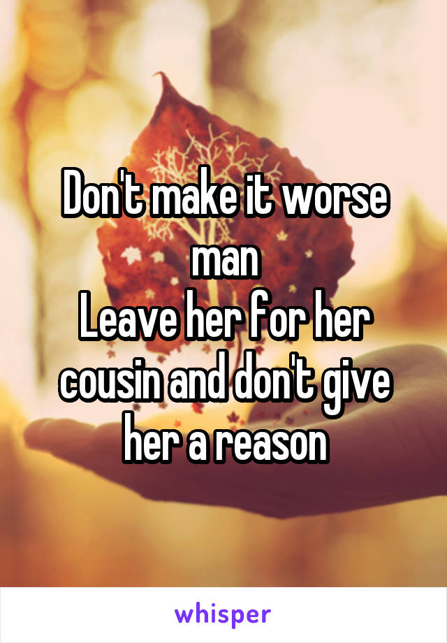 Don't make it worse man
Leave her for her cousin and don't give her a reason