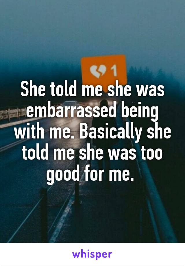 She told me she was embarrassed being with me. Basically she told me she was too good for me. 