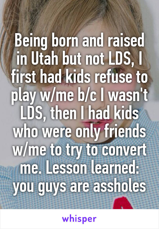 Being born and raised in Utah but not LDS, I first had kids refuse to play w/me b/c I wasn't LDS, then I had kids who were only friends w/me to try to convert me. Lesson learned: you guys are assholes