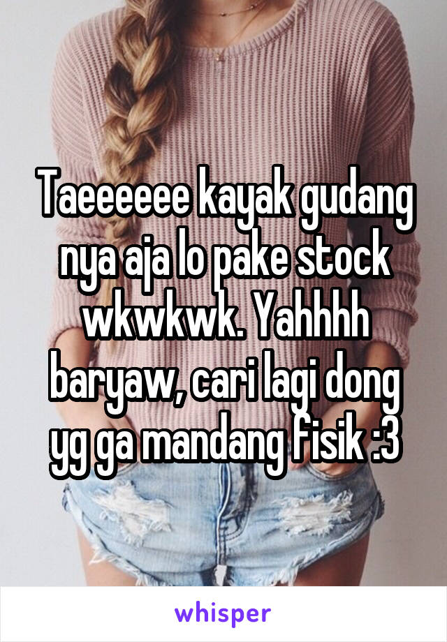 Taeeeeee kayak gudang nya aja lo pake stock wkwkwk. Yahhhh baryaw, cari lagi dong yg ga mandang fisik :3