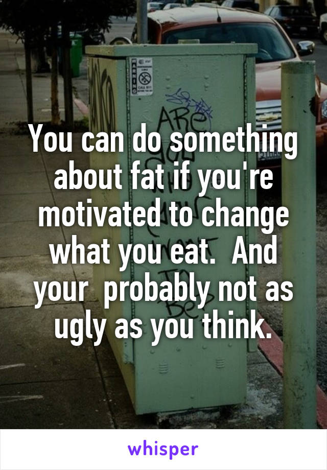 You can do something about fat if you're motivated to change what you eat.  And your  probably not as ugly as you think.