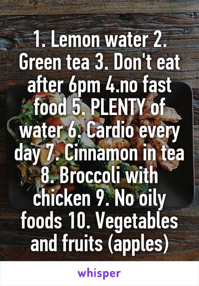 1. Lemon water 2. Green tea 3. Don't eat after 6pm 4.no fast food 5. PLENTY of water 6. Cardio every day 7. Cinnamon in tea 8. Broccoli with chicken 9. No oily foods 10. Vegetables and fruits (apples)