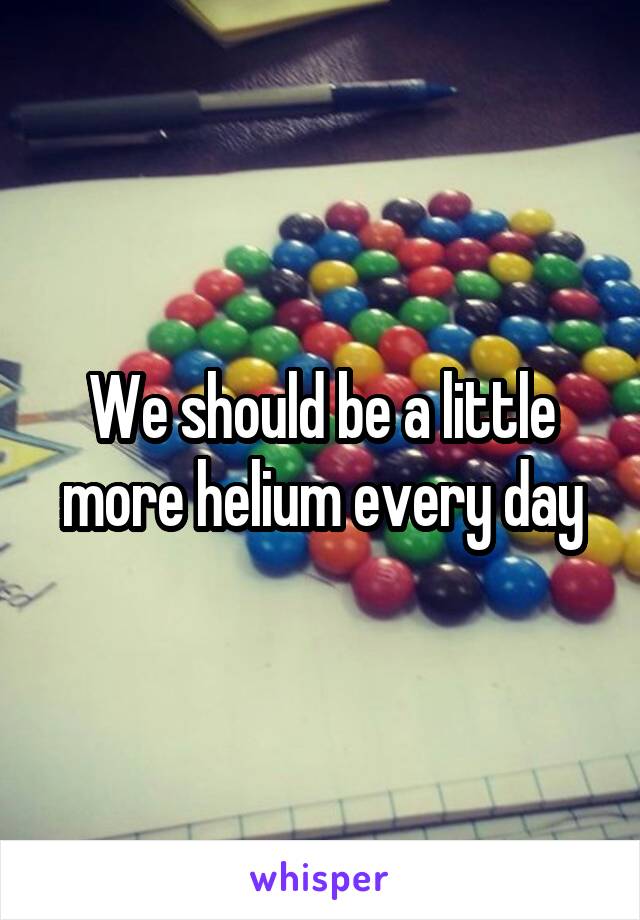 We should be a little more helium every day