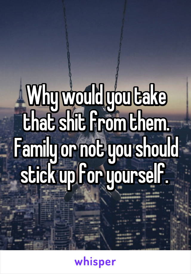 Why would you take that shit from them. Family or not you should stick up for yourself. 