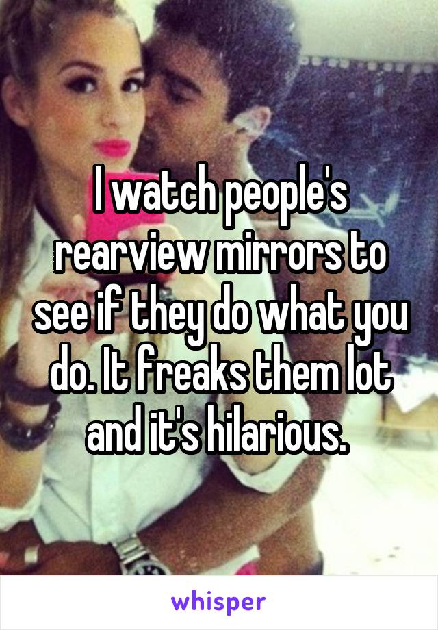 I watch people's rearview mirrors to see if they do what you do. It freaks them lot and it's hilarious. 
