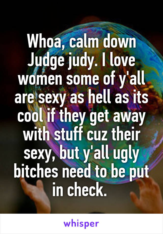 Whoa, calm down Judge judy. I love women some of y'all are sexy as hell as its cool if they get away with stuff cuz their sexy, but y'all ugly bitches need to be put in check. 