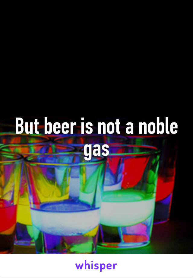 But beer is not a noble gas