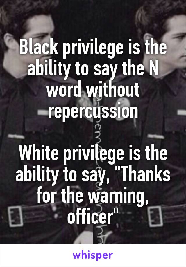 Black privilege is the ability to say the N word without repercussion

White privilege is the ability to say, "Thanks for the warning, officer"