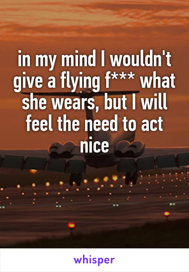 in my mind I wouldn't give a flying f*** what she wears, but I will feel the need to act nice


