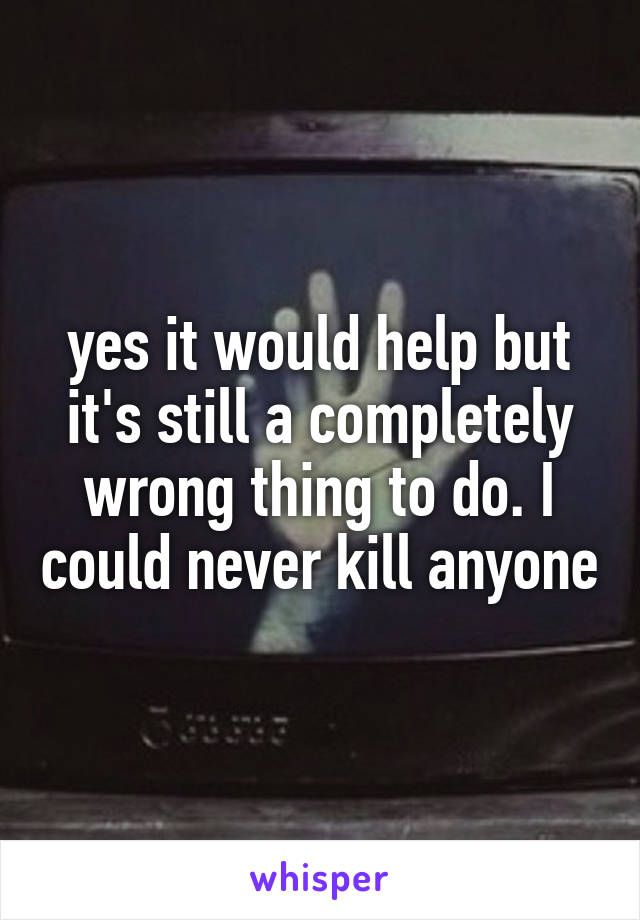 yes it would help but it's still a completely wrong thing to do. I could never kill anyone