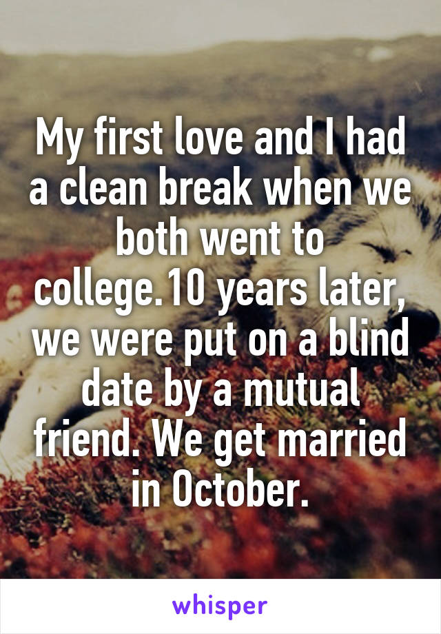 My first love and I had a clean break when we both went to college.10 years later, we were put on a blind date by a mutual friend. We get married in October.