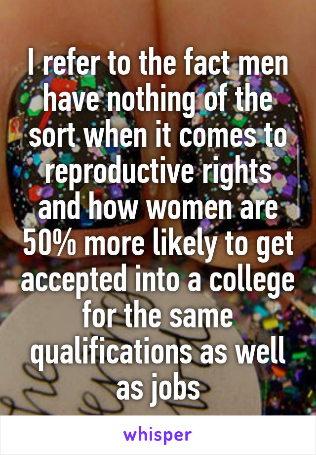 I refer to the fact men have nothing of the sort when it comes to reproductive rights and how women are 50% more likely to get accepted into a college for the same qualifications as well as jobs