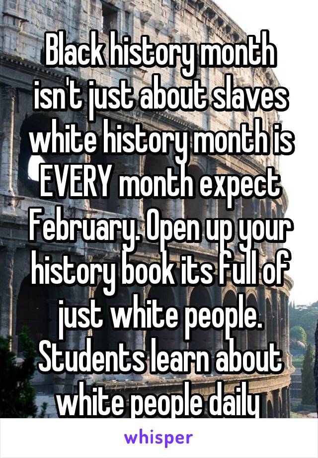 Black history month isn't just about slaves white history month is EVERY month expect February. Open up your history book its full of just white people. Students learn about white people daily 