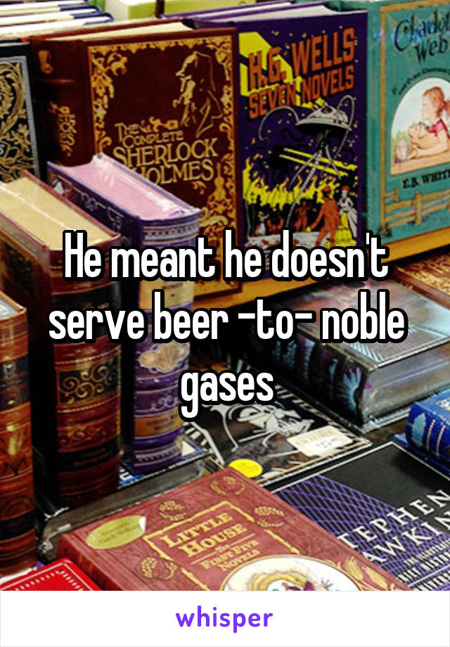 He meant he doesn't serve beer -to- noble gases