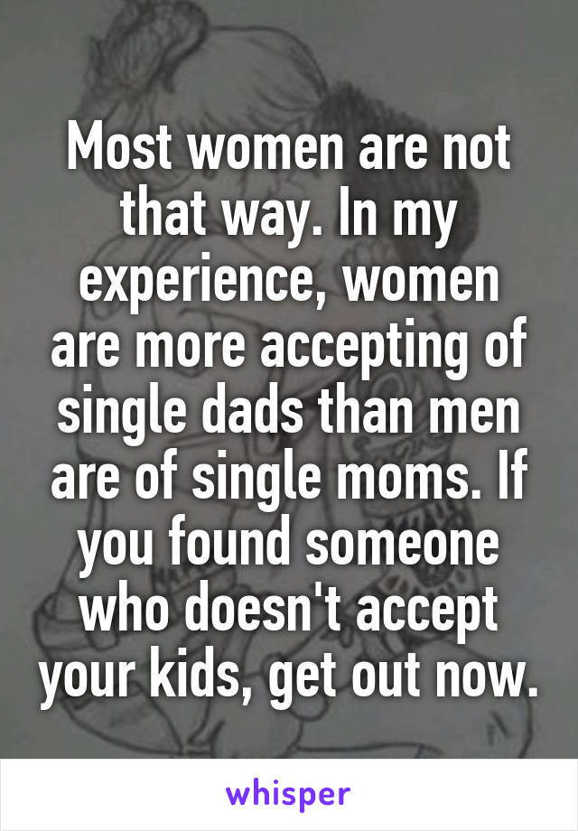 Most women are not that way. In my experience, women are more accepting of single dads than men are of single moms. If you found someone who doesn't accept your kids, get out now.