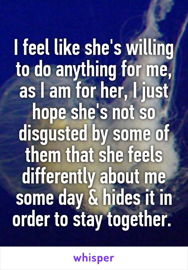 I feel like she's willing to do anything for me, as I am for her, I just hope she's not so disgusted by some of them that she feels differently about me some day & hides it in order to stay together. 