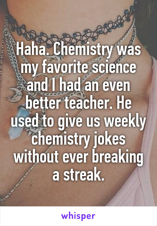 Haha. Chemistry was my favorite science and I had an even better teacher. He used to give us weekly chemistry jokes without ever breaking a streak.