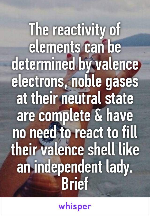 The reactivity of elements can be determined by valence electrons, noble gases at their neutral state are complete & have no need to react to fill their valence shell like an independent lady. Brief