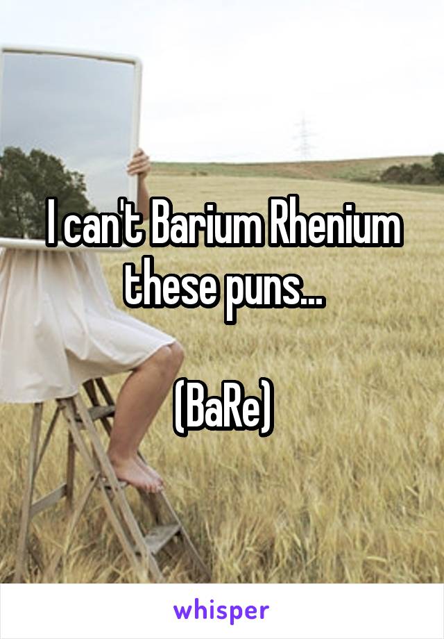 I can't Barium Rhenium these puns...

(BaRe)