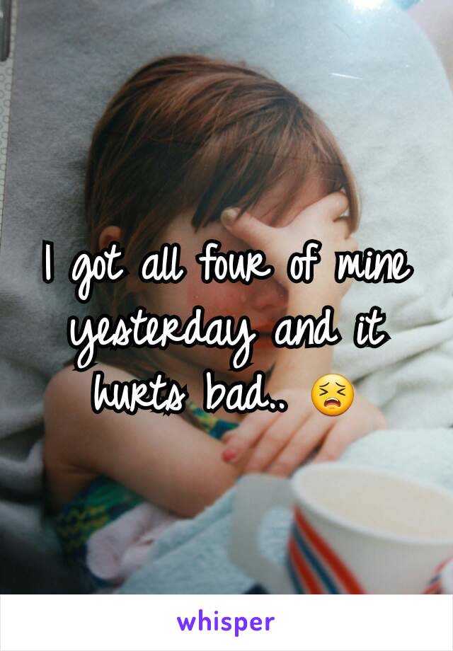 I got all four of mine yesterday and it hurts bad.. 😣