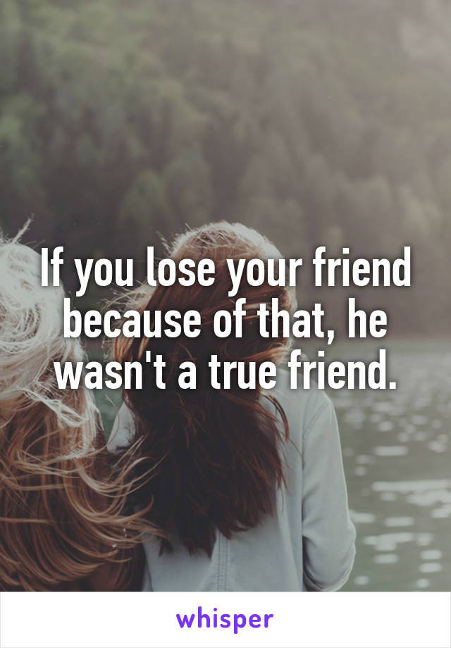 If you lose your friend because of that, he wasn't a true friend.